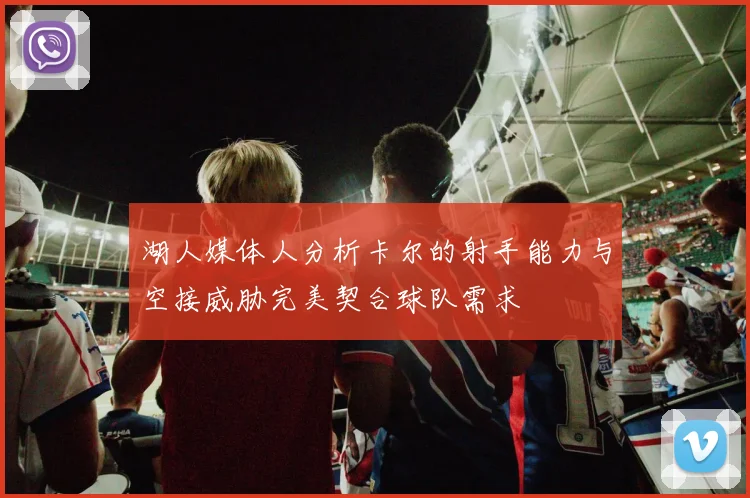 湖人媒体人分析卡尔的射手能力与空接威胁完美契合球队需求