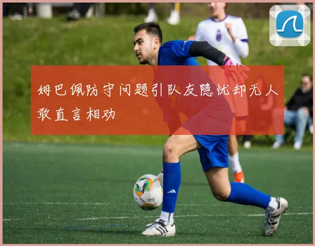 姆巴佩防守问题引队友隐忧却无人敢直言相劝
