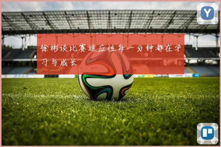 徐彬谈比赛适应性每一分钟都在学习与成长