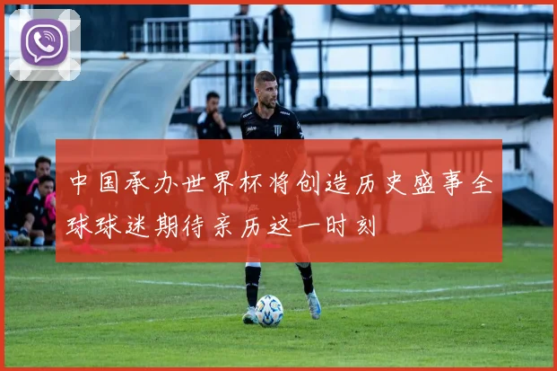中国承办世界杯将创造历史盛事全球球迷期待亲历这一时刻