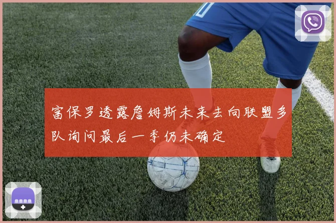 富保罗透露詹姆斯未来去向联盟多队询问最后一季仍未确定