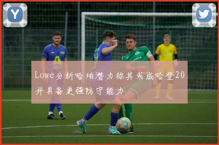 Lowe分析哈珀潜力称其或成哈登20并具备更强防守能力