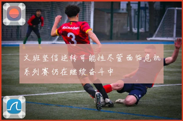 文班坚信逆转可能性尽管面临危机系列赛仍在继续奋斗中