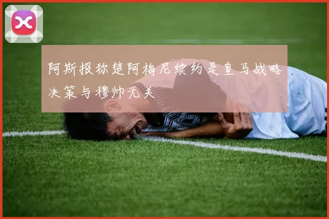 阿斯报称楚阿梅尼续约是皇马战略决策与穆帅无关