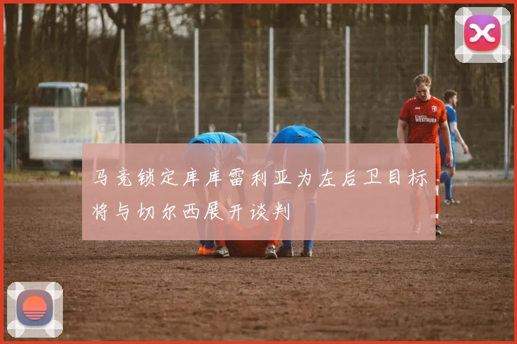 马竞锁定库库雷利亚为左后卫目标将与切尔西展开谈判