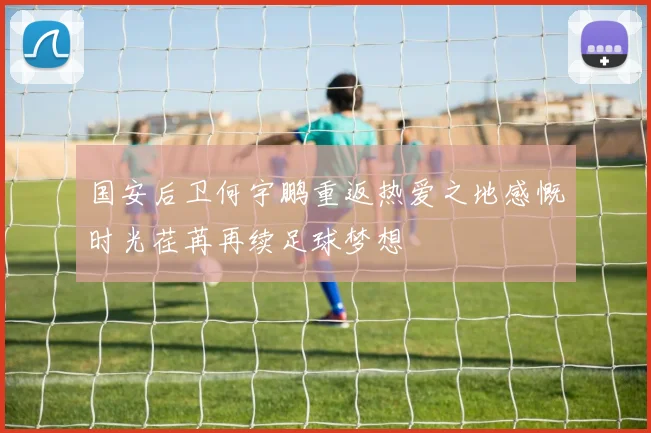 国安后卫何宇鹏重返热爱之地感慨时光荏苒再续足球梦想