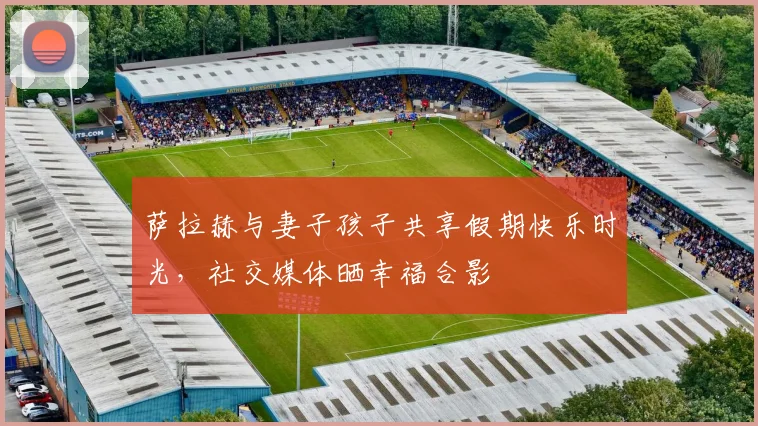 萨拉赫与妻子孩子共享假期快乐时光，社交媒体晒幸福合影