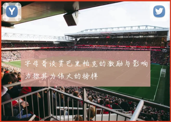 字母哥谈贾巴里帕克的激励与影响力称其为伟大的榜样