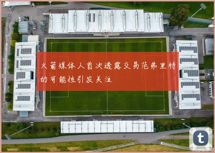 火箭媒体人首次透露交易范弗里特的可能性引发关注
