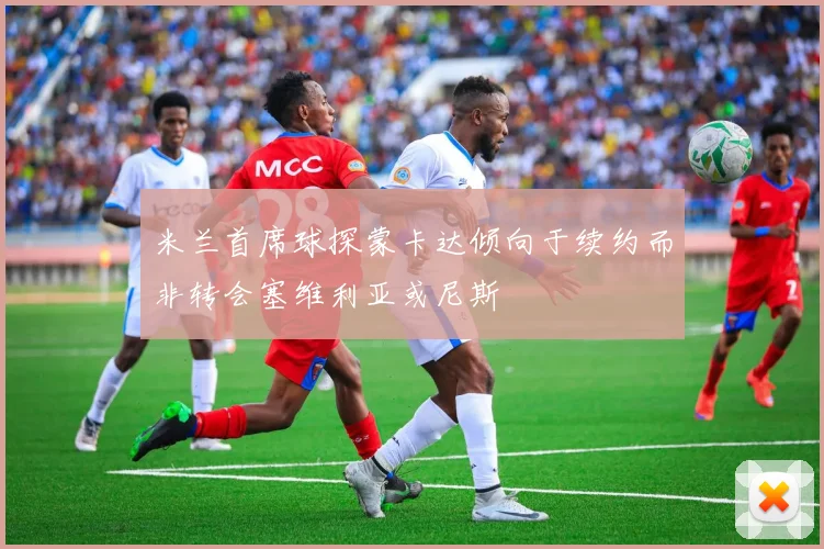 米兰首席球探蒙卡达倾向于续约而非转会塞维利亚或尼斯