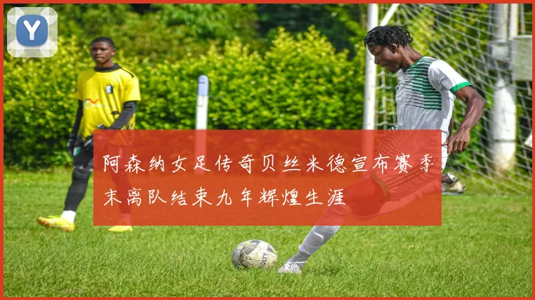 阿森纳女足传奇贝丝米德宣布赛季末离队结束九年辉煌生涯