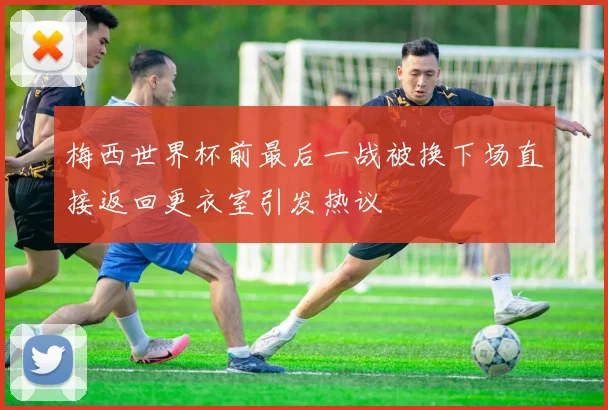 梅西世界杯前最后一战被换下场直接返回更衣室引发热议