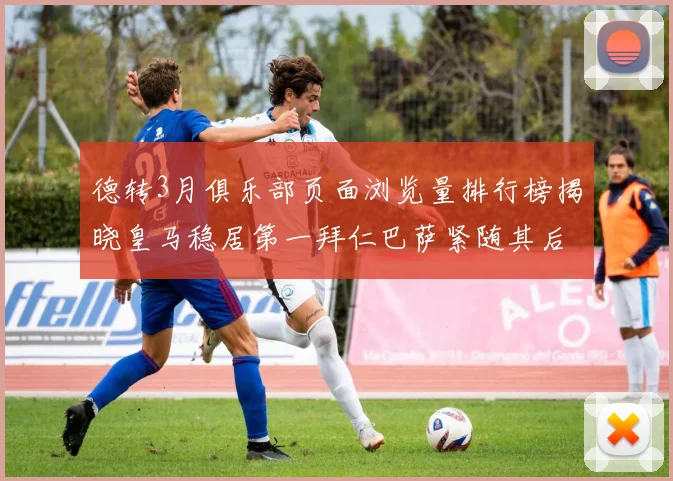 德转3月俱乐部页面浏览量排行榜揭晓皇马稳居第一拜仁巴萨紧随其后