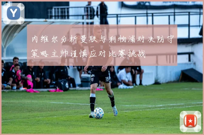 内维尔分析曼联与利物浦对决防守策略主帅谨慎应对比赛挑战