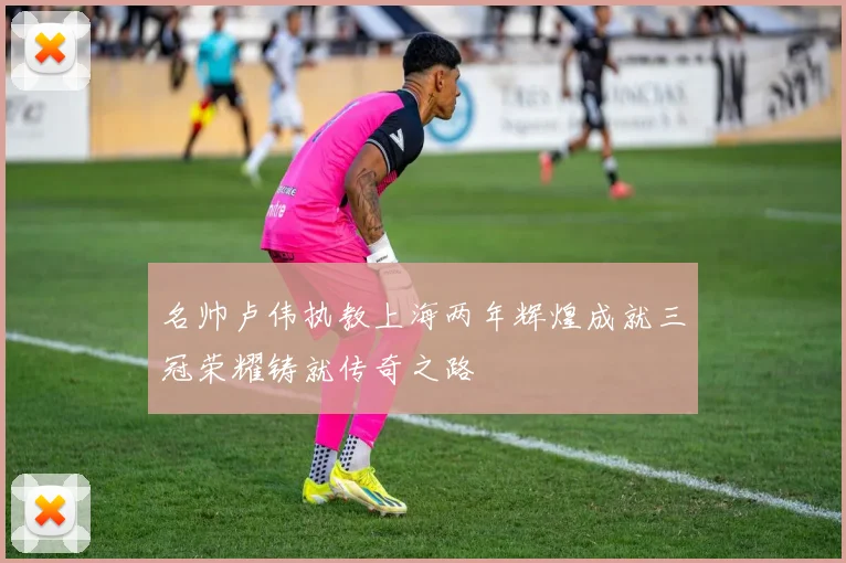 名帅卢伟执教上海两年辉煌成就三冠荣耀铸就传奇之路