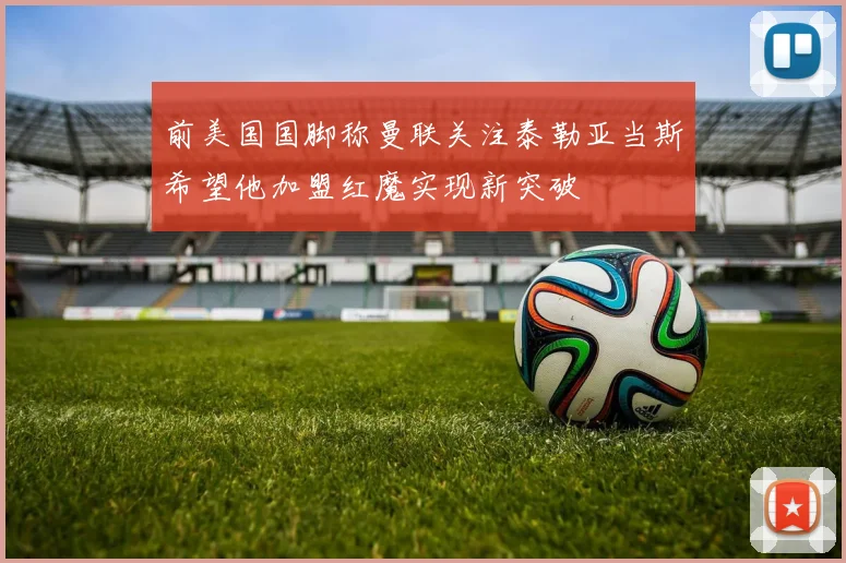 前美国国脚称曼联关注泰勒亚当斯希望他加盟红魔实现新突破