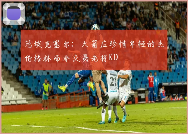 范埃克塞尔：火箭应珍惜年轻的杰伦格林而非交易老将KD