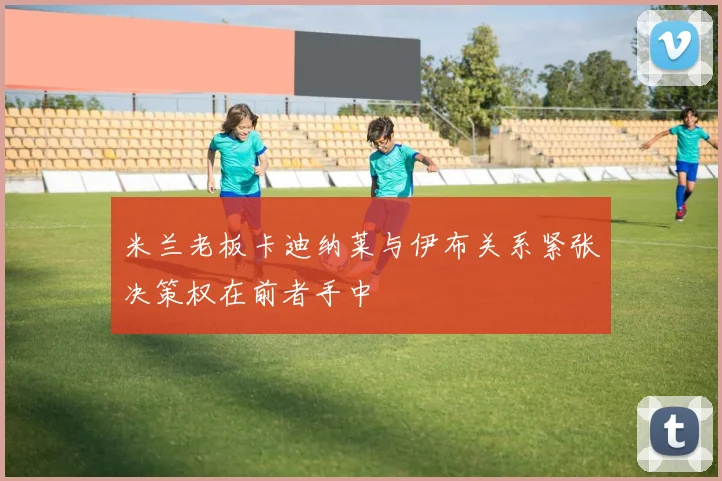 米兰老板卡迪纳莱与伊布关系紧张决策权在前者手中