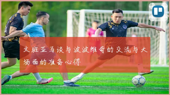 文班亚马谈与波波维奇的交流与大场面的准备心得