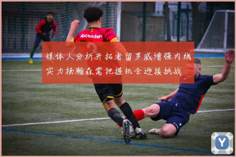 媒体人分析开拓者留罗威增强内线实力杨瀚森需把握机会迎接挑战