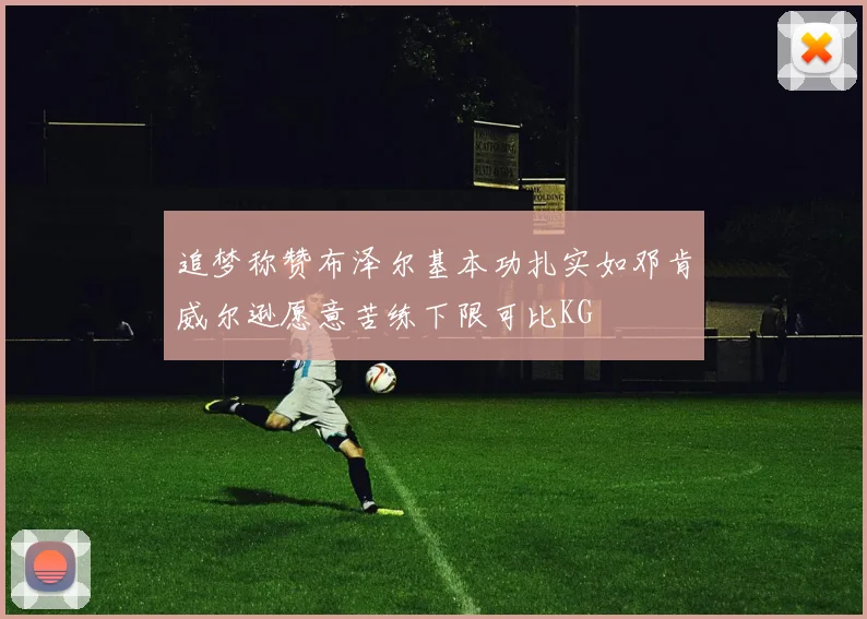 追梦称赞布泽尔基本功扎实如邓肯威尔逊愿意苦练下限可比KG