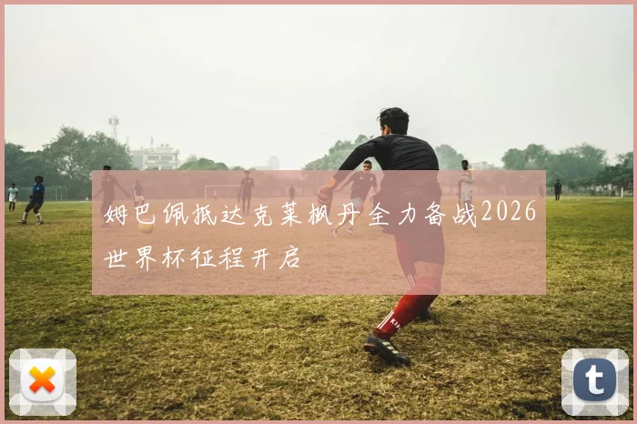 姆巴佩抵达克莱枫丹全力备战2026世界杯征程开启
