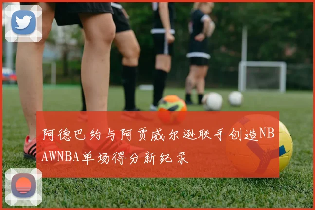 阿德巴约与阿贾威尔逊联手创造NBAWNBA单场得分新纪录