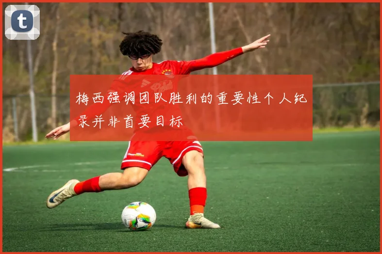梅西强调团队胜利的重要性个人纪录并非首要目标
