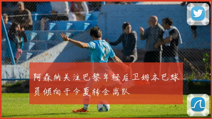阿森纳关注巴黎年轻后卫姆本巴球员倾向于今夏转会离队
