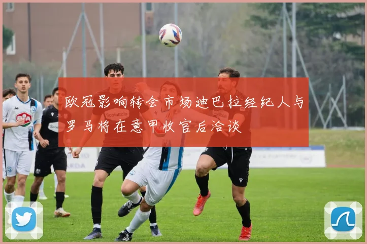 欧冠影响转会市场迪巴拉经纪人与罗马将在意甲收官后洽谈