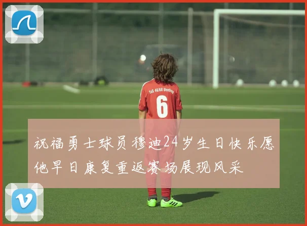 祝福勇士球员穆迪24岁生日快乐愿他早日康复重返赛场展现风采