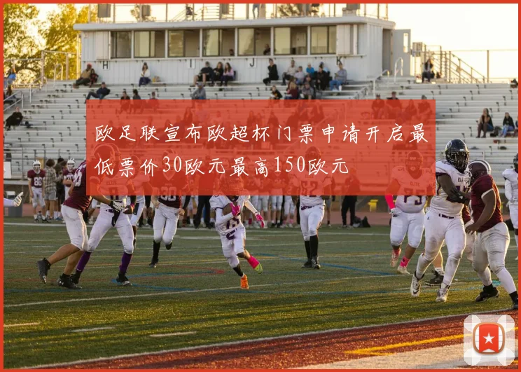 欧足联宣布欧超杯门票申请开启最低票价30欧元最高150欧元